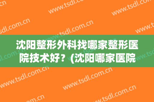 沈阳整形外科找哪家整形医院技术好？(沈阳哪家医院整形科比较好)