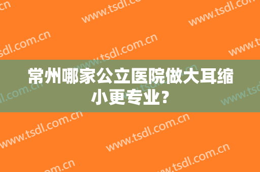 常州哪家公立医院做大耳缩小更专业？