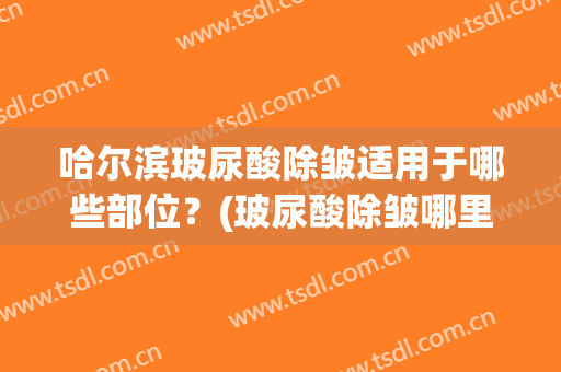 哈尔滨玻尿酸除皱适用于哪些部位？(玻尿酸除皱哪里好)