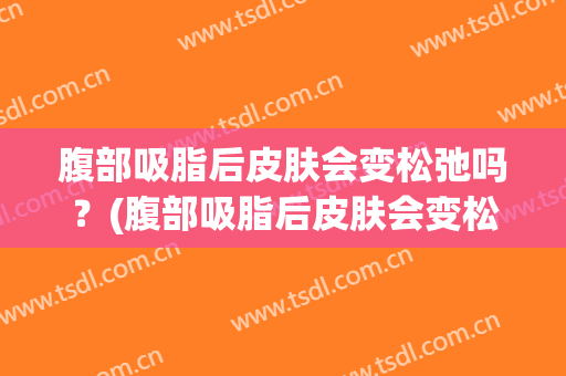 腹部吸脂后皮肤会变松弛吗？(腹部吸脂后皮肤会变松弛吗知乎)