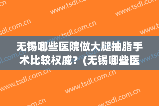 无锡哪些医院做大腿抽脂手术比较权威？(无锡哪些医院做大腿抽脂手术比较权威的)