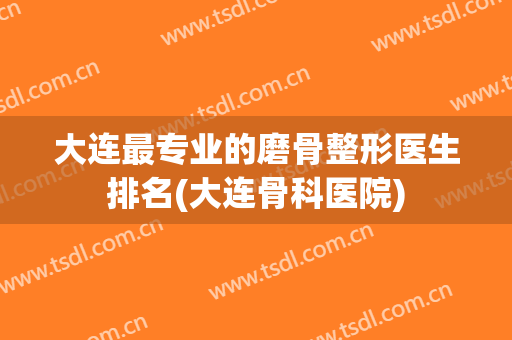 大连最专业的磨骨整形医生排名(大连骨科医院)
