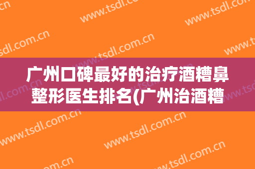 广州口碑最好的治疗酒糟鼻整形医生排名(广州治酒糟鼻哪家医院好)