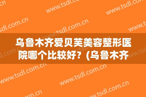 乌鲁木齐爱贝芙美容整形医院哪个比较好？(乌鲁木齐贝芙丽医疗美容医院怎么样)