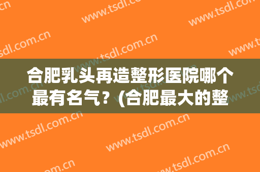 合肥乳头再造整形医院哪个最有名气？(合肥最大的整形医院)