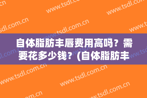 自体脂肪丰唇费用高吗？需要花多少钱？(自体脂肪丰唇珠多少钱)