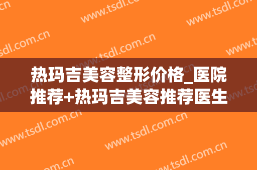 热玛吉美容整形价格_医院推荐+热玛吉美容推荐医生(热玛吉美容效果怎么样)
