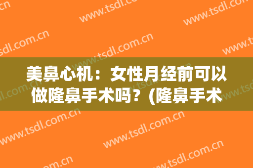 美鼻心机：女性月经前可以做隆鼻手术吗？(隆鼻手术月经前做还是月经后做)
