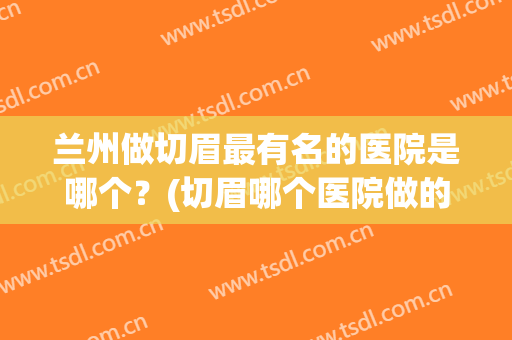 兰州做切眉最有名的医院是哪个？(切眉哪个医院做的好)