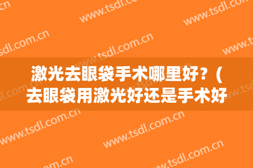 激光去眼袋手术哪里好？(去眼袋用激光好还是手术好哪种更好)