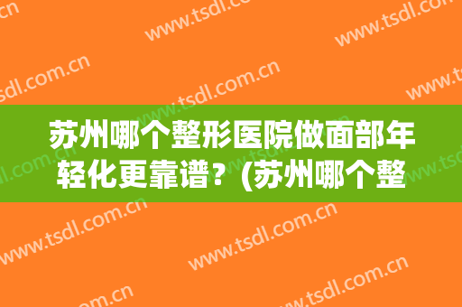 苏州哪个整形医院做面部年轻化更靠谱？(苏州哪个整容医院好)