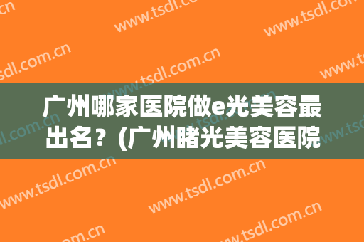 广州哪家医院做e光美容最出名？(广州睹光美容医院好不好)