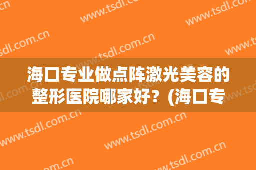 海口专业做点阵激光美容的整形医院哪家好？(海口专业做点阵激光美容的整形医院哪家好一点)