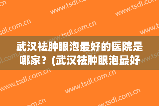 武汉祛肿眼泡最好的医院是哪家？(武汉祛肿眼泡最好的医院是哪家医院)