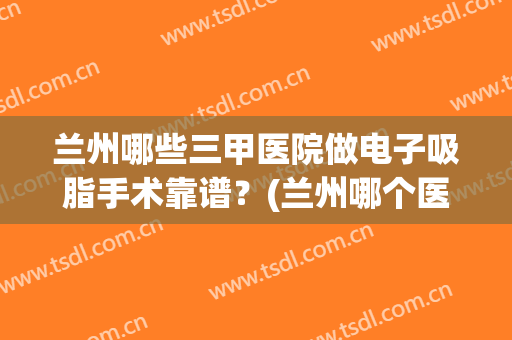 兰州哪些三甲医院做电子吸脂手术靠谱？(兰州哪个医院吸脂手术最好)