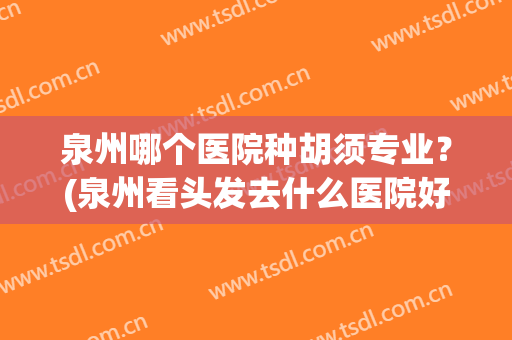 泉州哪个医院种胡须专业？(泉州看头发去什么医院好)