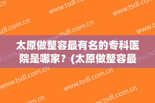 太原做整容最有名的专科医院是哪家？(太原做整容最有名的专科医院是哪家好)