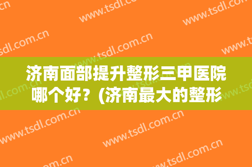 济南面部提升整形三甲医院哪个好？(济南最大的整形医院)