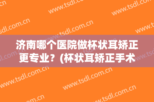 济南哪个医院做杯状耳矫正更专业？(杯状耳矫正手术的过程如何?(图))