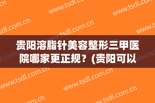 贵阳溶脂针美容整形三甲医院哪家更正规？(贵阳可以抽脂的正规医院)