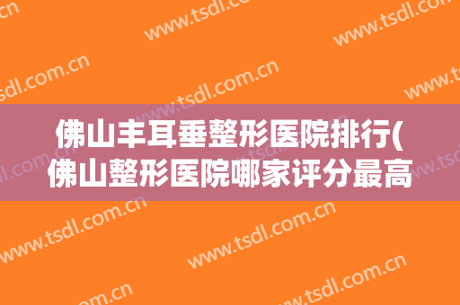 佛山丰耳垂整形医院排行(佛山整形医院哪家评分最高)