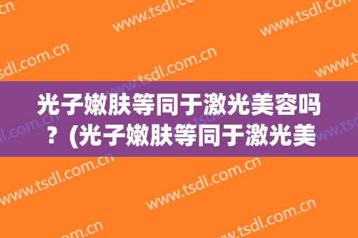 光子嫩肤等同于激光美容吗？(光子嫩肤等同于激光美容吗知乎)