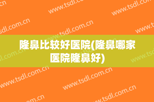 隆鼻比较好医院(隆鼻哪家医院隆鼻好)