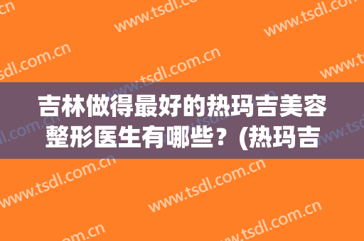 吉林做得最好的热玛吉美容整形医生有哪些？(热玛吉美容效果怎么样)