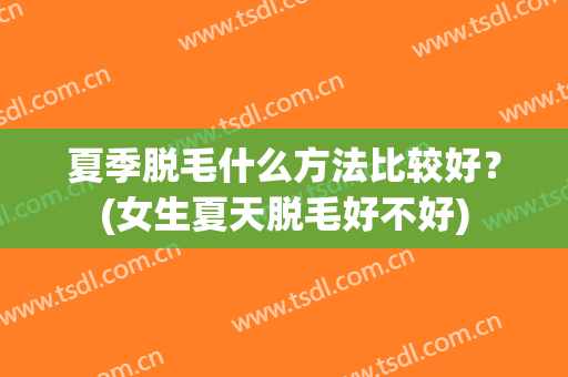夏季脱毛什么方法比较好？(女生夏天脱毛好不好)