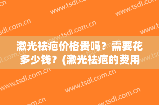 激光祛疤价格贵吗？需要花多少钱？(激光祛疤的费用多少)