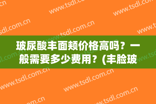 玻尿酸丰面颊价格高吗？一般需要多少费用？(丰脸玻尿酸一针多少钱)