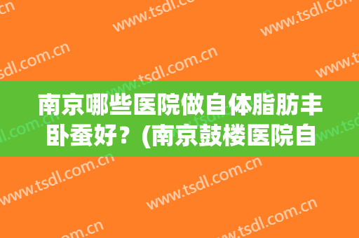 南京哪些医院做自体脂肪丰卧蚕好？(南京鼓楼医院自体脂肪丰胸)