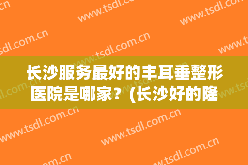 长沙服务最好的丰耳垂整形医院是哪家？(长沙好的隆鼻整形医院)