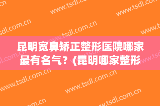 昆明宽鼻矫正整形医院哪家最有名气?(昆明哪家整形医院做鼻子最好) 昆明宽鼻矫正整形医院哪家最有名气?(昆明哪家整形医院做鼻子最好)