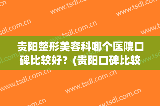 贵阳整形美容科哪个医院口碑比较好？(贵阳口碑比较好的整形医院)