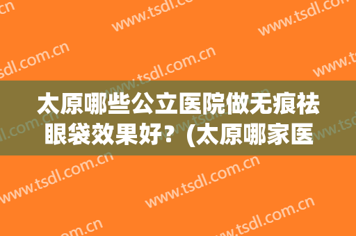 太原哪些公立医院做无痕祛眼袋效果好？(太原哪家医院去眼袋好)