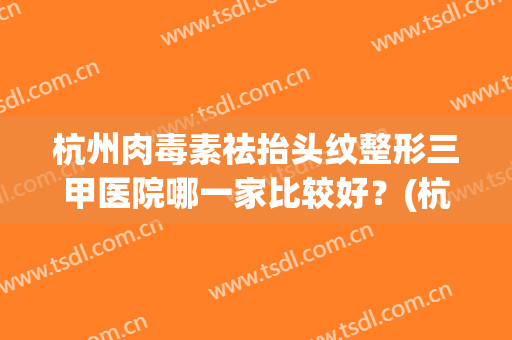 杭州肉毒素祛抬头纹整形三甲医院哪一家比较好？(杭州正规整容三甲医院)