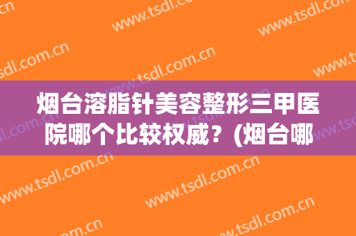 烟台溶脂针美容整形三甲医院哪个比较权威？(烟台哪家打瘦脸针比较好)