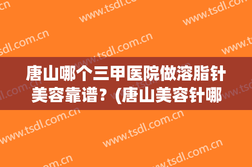 唐山哪个三甲医院做溶脂针美容靠谱？(唐山美容针哪个医院好)