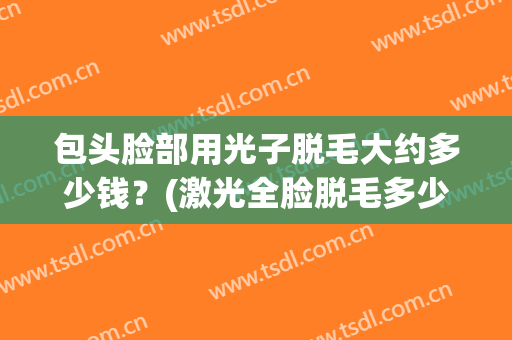 包头脸部用光子脱毛大约多少钱？(激光全脸脱毛多少钱)