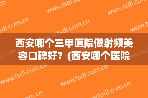 西安哪个三甲医院做射频美容口碑好？(西安哪个医院做射频消融术好)
