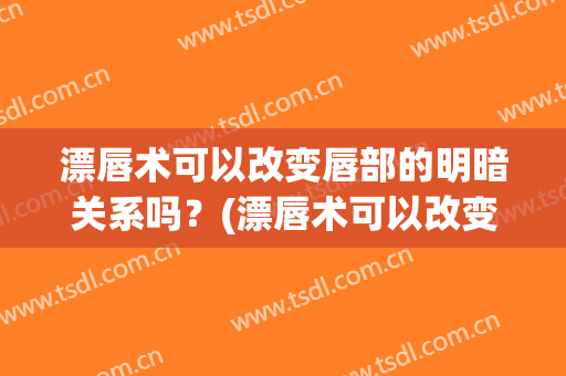 漂唇术可以改变唇部的明暗关系吗？(漂唇术可以改变唇部的明暗关系吗视频)