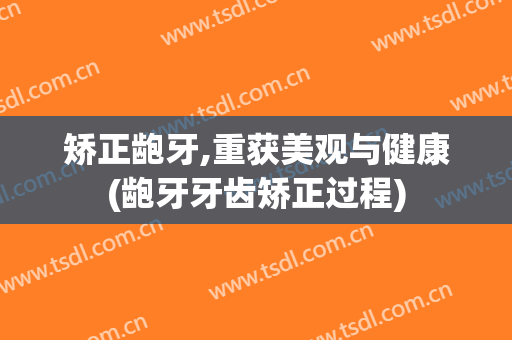 矫正龅牙,重获美观与健康(龅牙牙齿矫正过程)