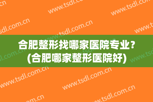 合肥整形找哪家医院专业？(合肥哪家整形医院好)