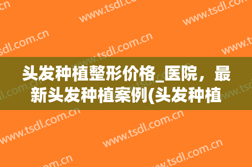头发种植整形价格_医院，最新头发种植案例(头发种植术价格)