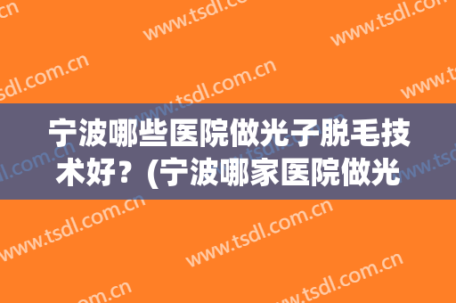 宁波哪些医院做光子脱毛技术好?(宁波哪家医院做光子嫩肤好) 宁波哪些医院做光子脱毛技术好?(宁波哪家医院做光子嫩肤好)