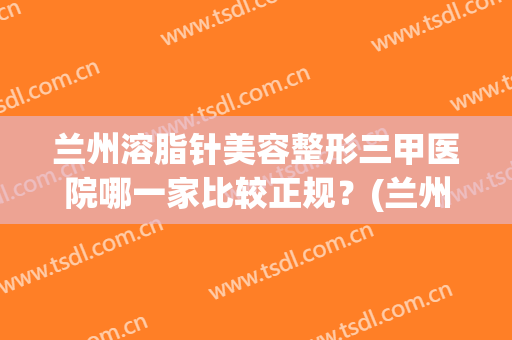 兰州溶脂针美容整形三甲医院哪一家比较正规?(兰州哪里医院抽脂整形好) 兰州溶脂针美容整形三甲医院哪一家比较正规?(兰州哪里医院抽脂整形好)