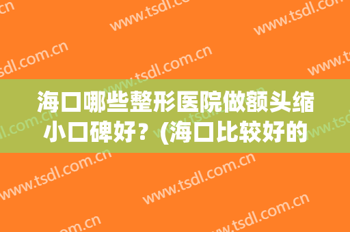 海口哪些整形医院做额头缩小口碑好？(海口比较好的整形医院)