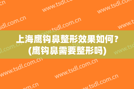 上海鹰钩鼻整形效果如何？(鹰钩鼻需要整形吗)