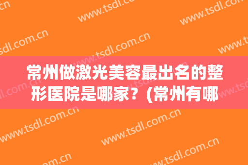 常州做激光美容最出名的整形医院是哪家？(常州有哪些整形医院)